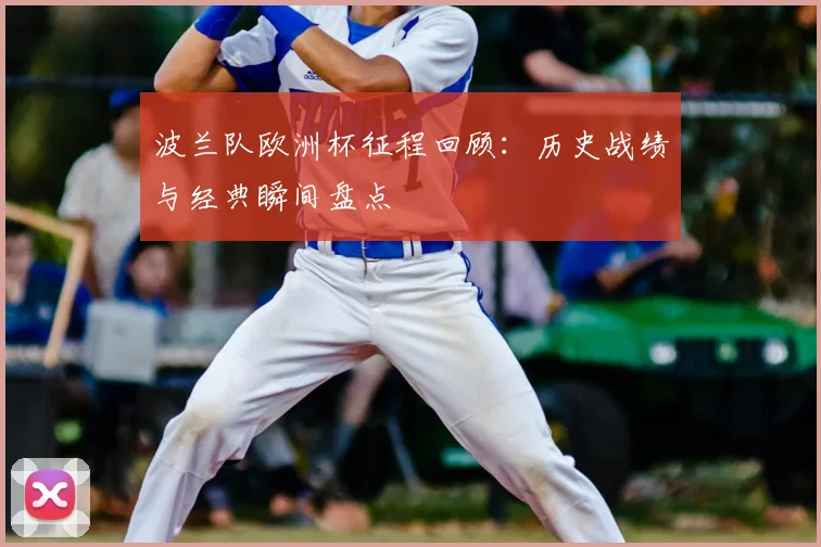 波兰队欧洲杯征程回顾:历史战绩与经典瞬间盘点