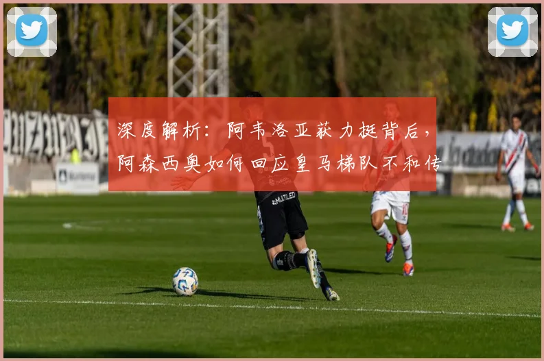 深度解析：阿韦洛亚获力挺背后，阿森西奥如何回应皇马梯队不和传言