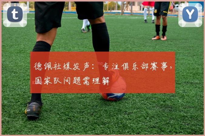 德佩社媒发声:专注俱乐部赛事,国家队问题需理解