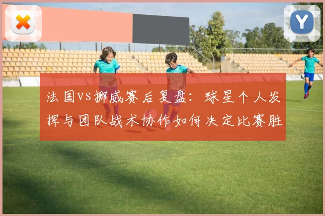 法国vs挪威赛后复盘：球星个人发挥与团队战术协作如何决定比赛胜负