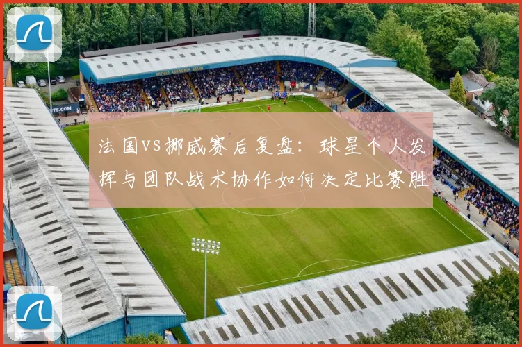 法国vs挪威赛后复盘：球星个人发挥与团队战术协作如何决定比赛胜负