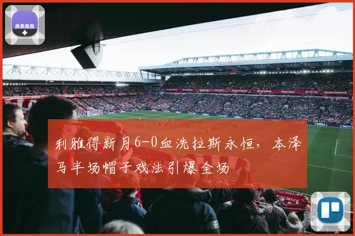 利雅得新月6-0血洗拉斯永恒,本泽马半场帽子戏法引爆全场
