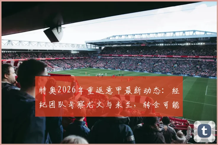 特奥2026年重返意甲最新动态：经纪团队考察尤文与米兰，转会可能性与俱乐部需求深度解析