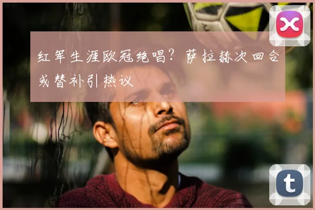 红军生涯欧冠绝唱?萨拉赫次回合或替补引热议