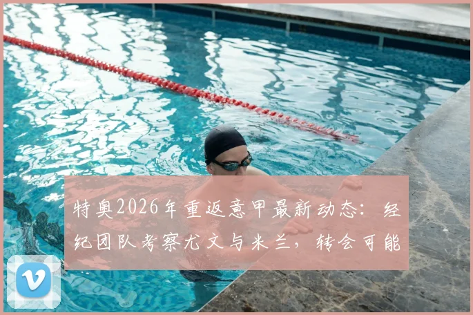 特奥2026年重返意甲最新动态:经纪团队考察尤文与米兰,转会可能性与俱乐部需求深度解析